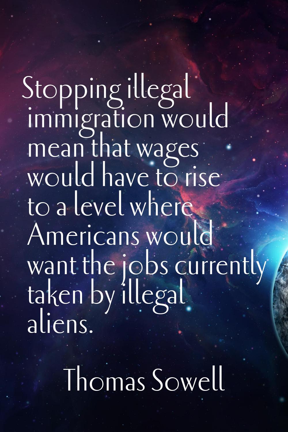 Stopping illegal immigration would mean that wages would have to rise to a level where Americans wo