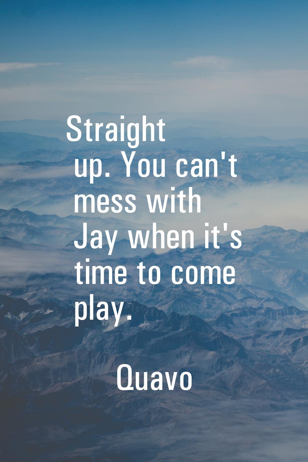 Straight up. You can't mess with Jay when it's time to come play.