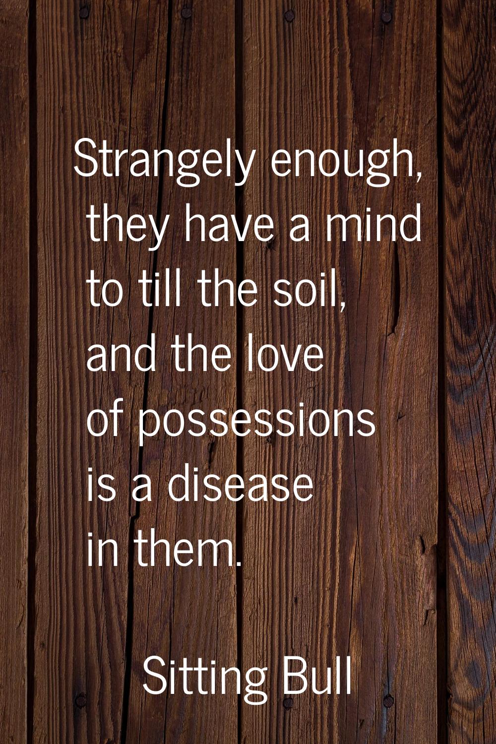 Strangely enough, they have a mind to till the soil, and the love of possessions is a disease in th