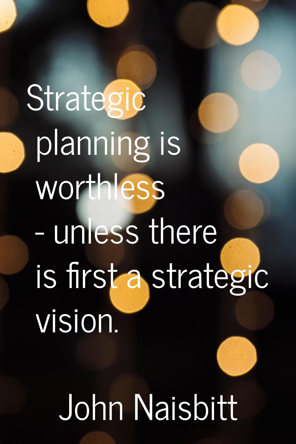 Strategic planning is worthless - unless there is first a strategic vision.