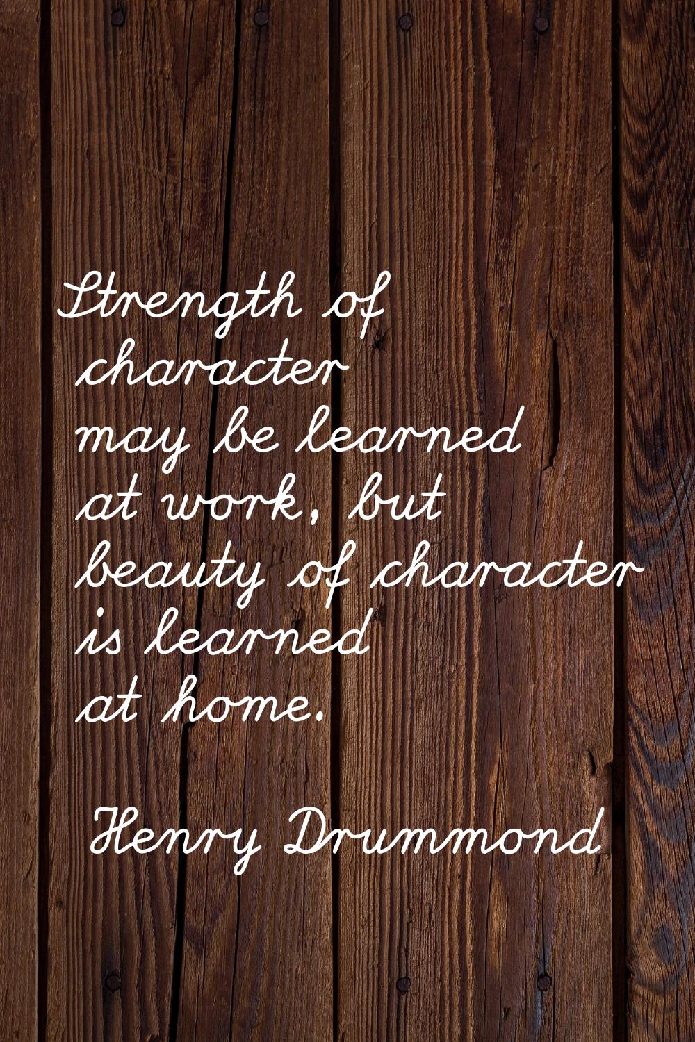 Strength of character may be learned at work, but beauty of character is learned at home.