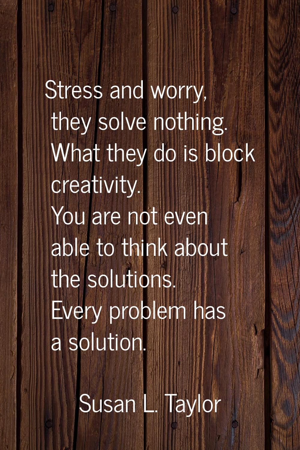 Stress and worry, they solve nothing. What they do is block creativity. You are not even able to th