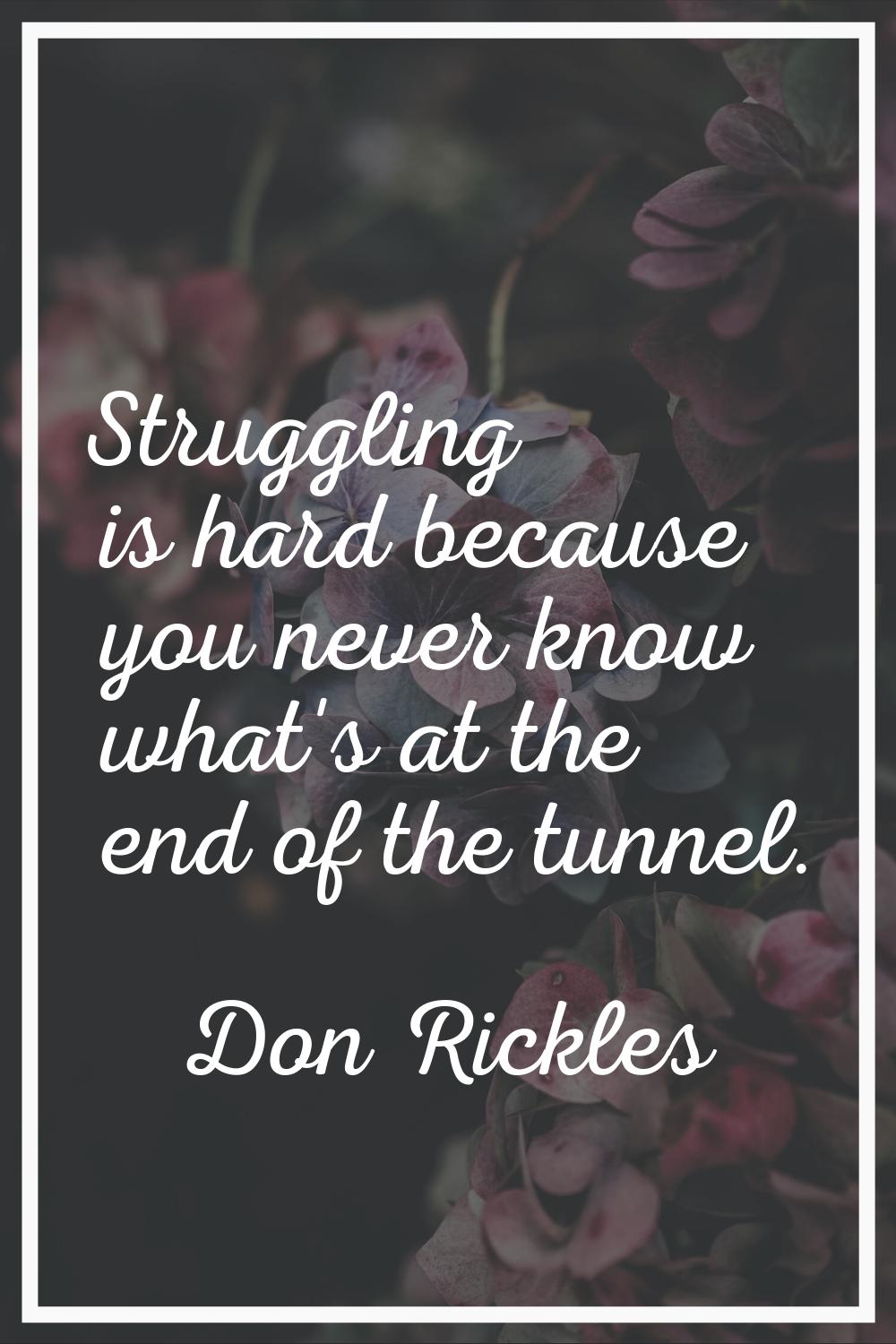 Struggling is hard because you never know what's at the end of the tunnel.