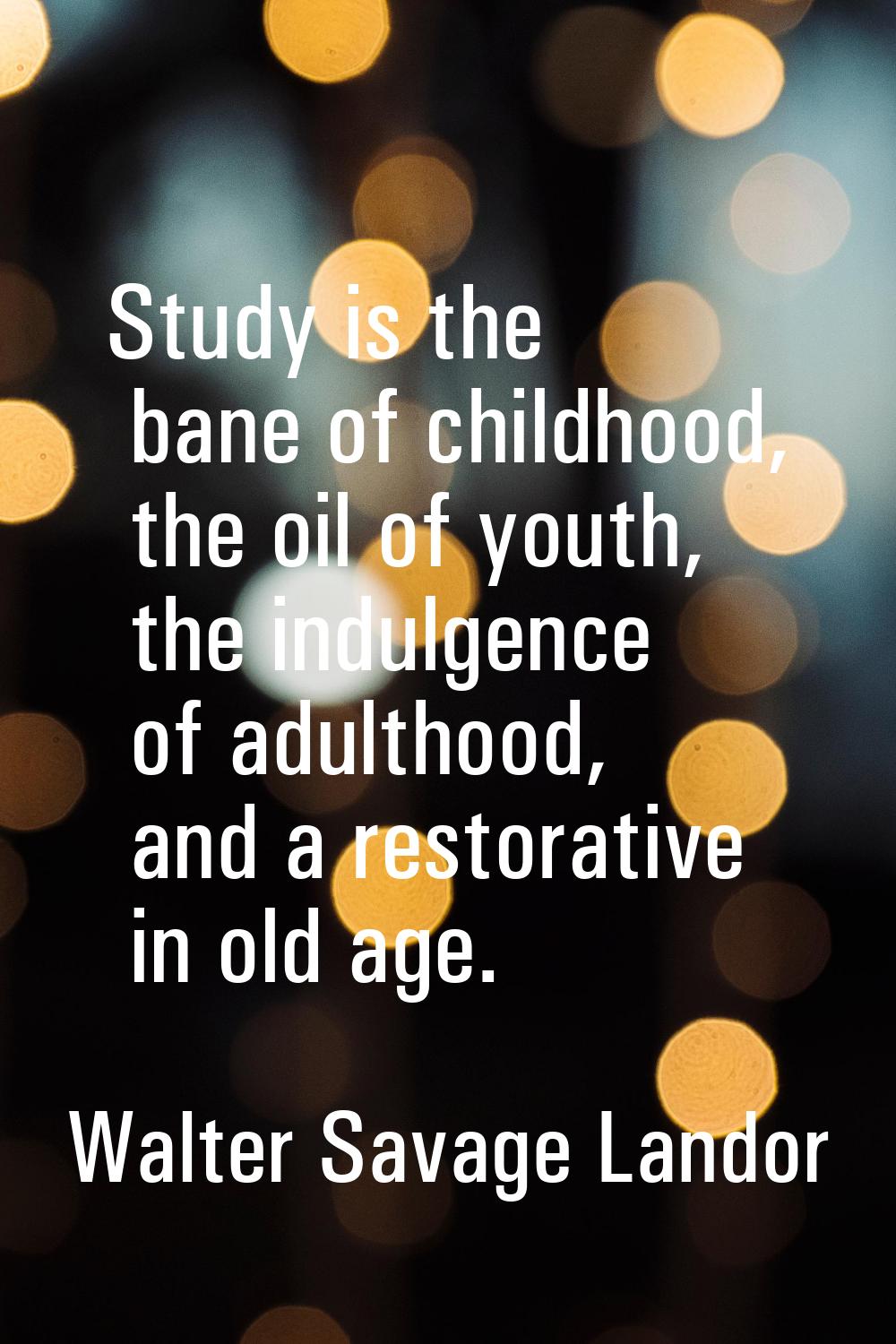 Study is the bane of childhood, the oil of youth, the indulgence of adulthood, and a restorative in