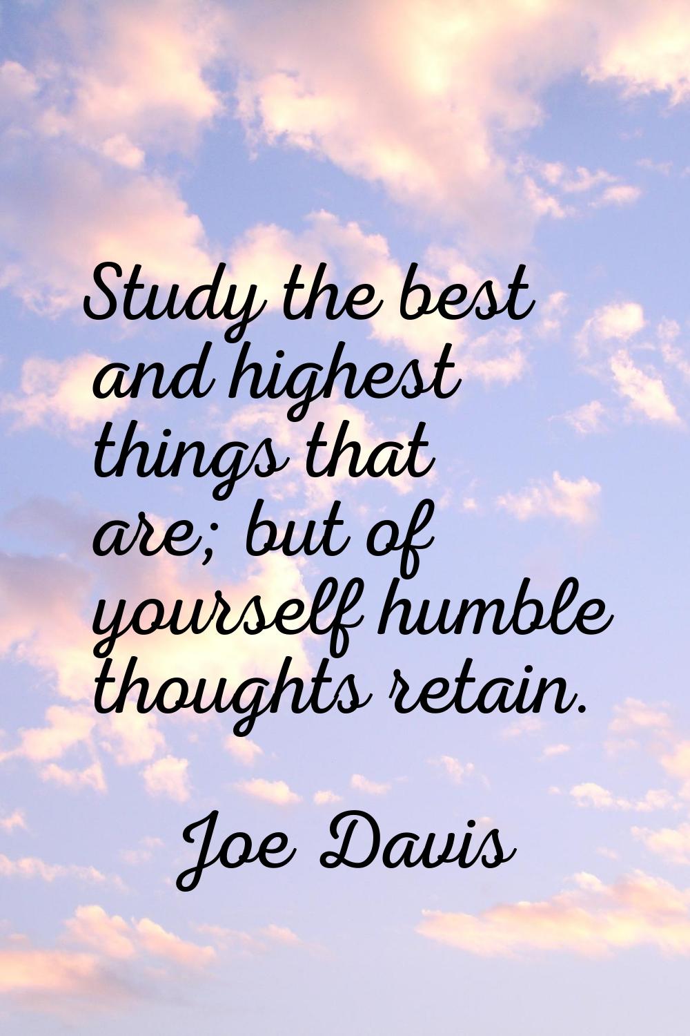 Study the best and highest things that are; but of yourself humble thoughts retain.