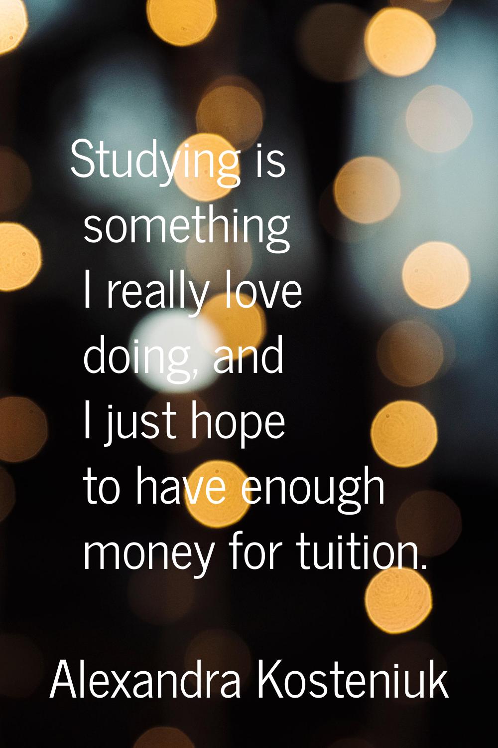 Studying is something I really love doing, and I just hope to have enough money for tuition.