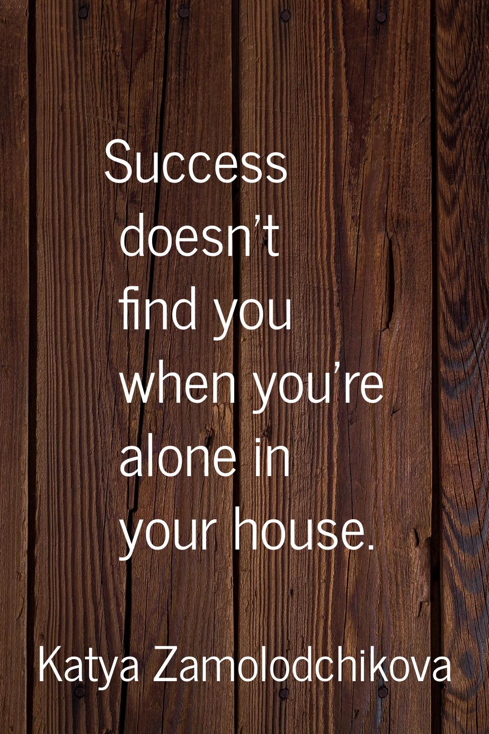 Success doesn't find you when you're alone in your house.