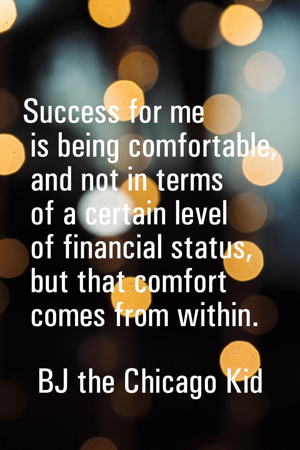 Success for me is being comfortable, and not in terms of a certain level of financial status, but t