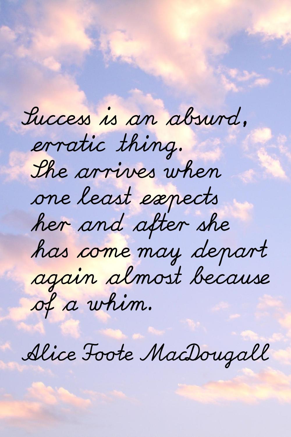Success is an absurd, erratic thing. She arrives when one least expects her and after she has come 