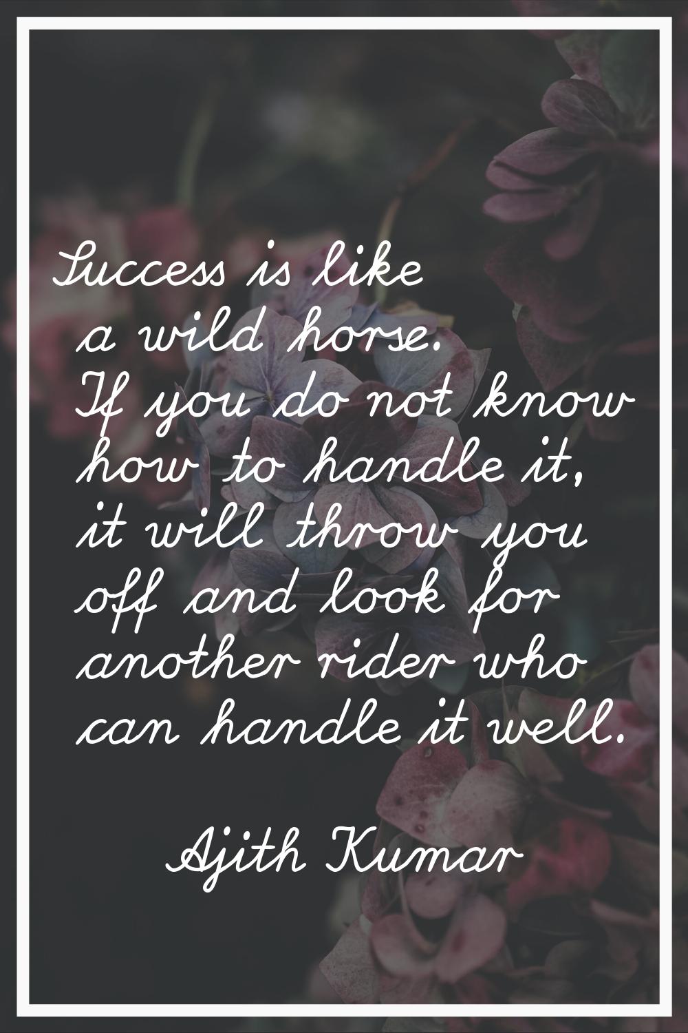 Success is like a wild horse. If you do not know how to handle it, it will throw you off and look f