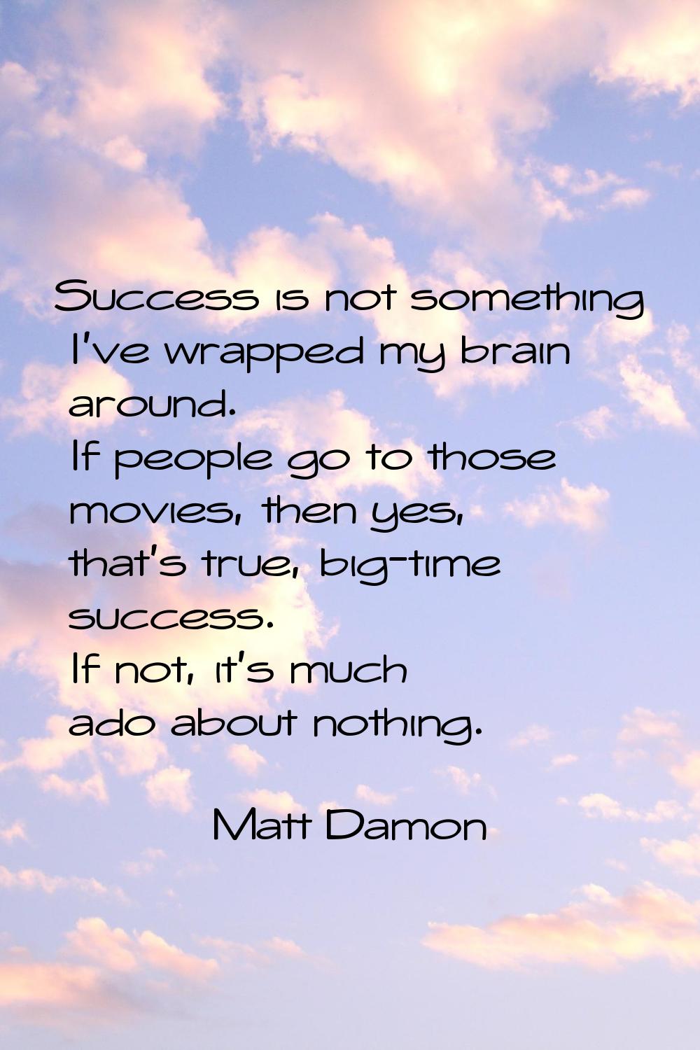 Success is not something I've wrapped my brain around. If people go to those movies, then yes, that