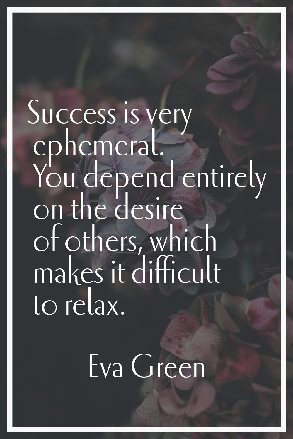Success is very ephemeral. You depend entirely on the desire of others, which makes it difficult to
