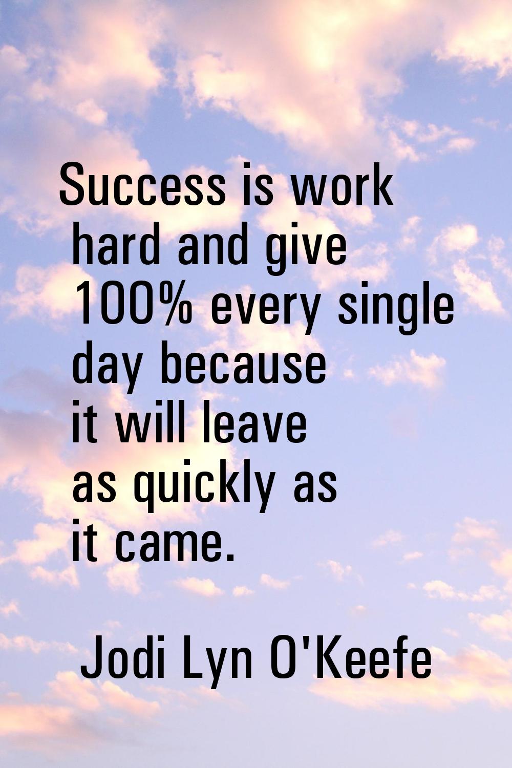 Success is work hard and give 100% every single day because it will leave as quickly as it came.