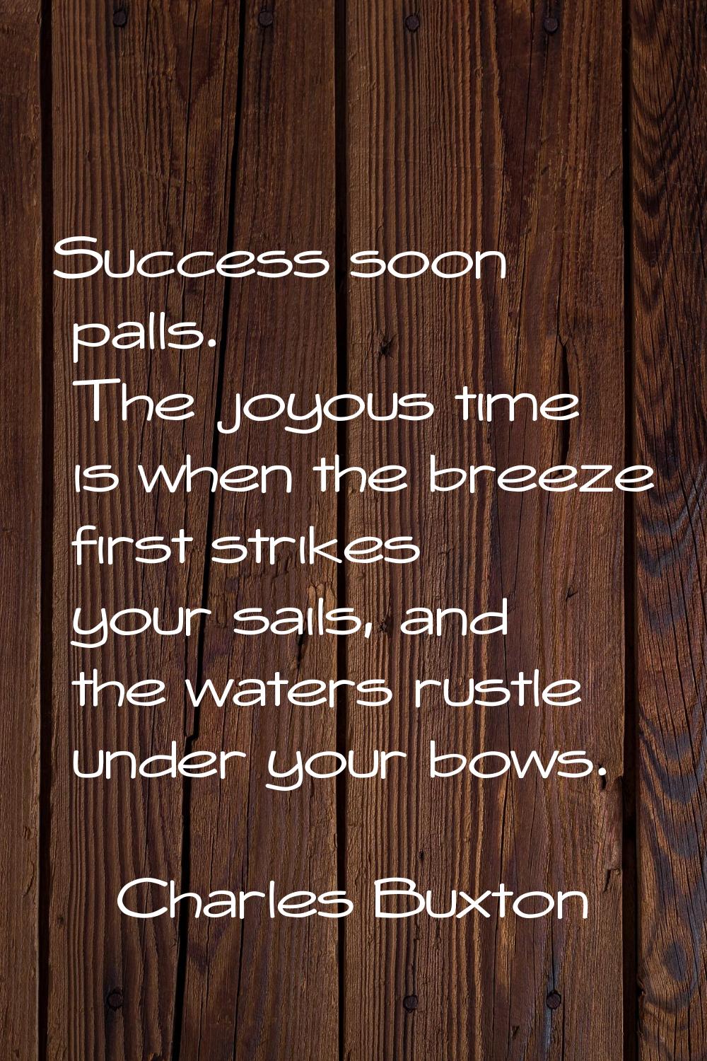 Success soon palls. The joyous time is when the breeze first strikes your sails, and the waters rus