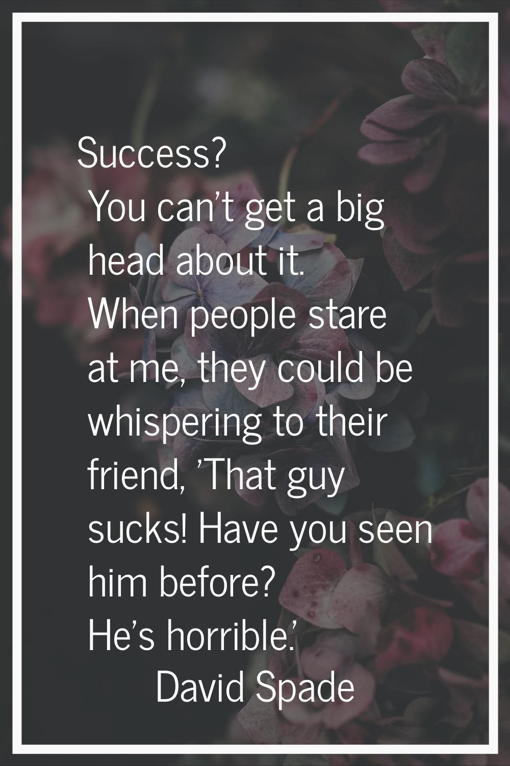 Success? You can't get a big head about it. When people stare at me, they could be whispering to th