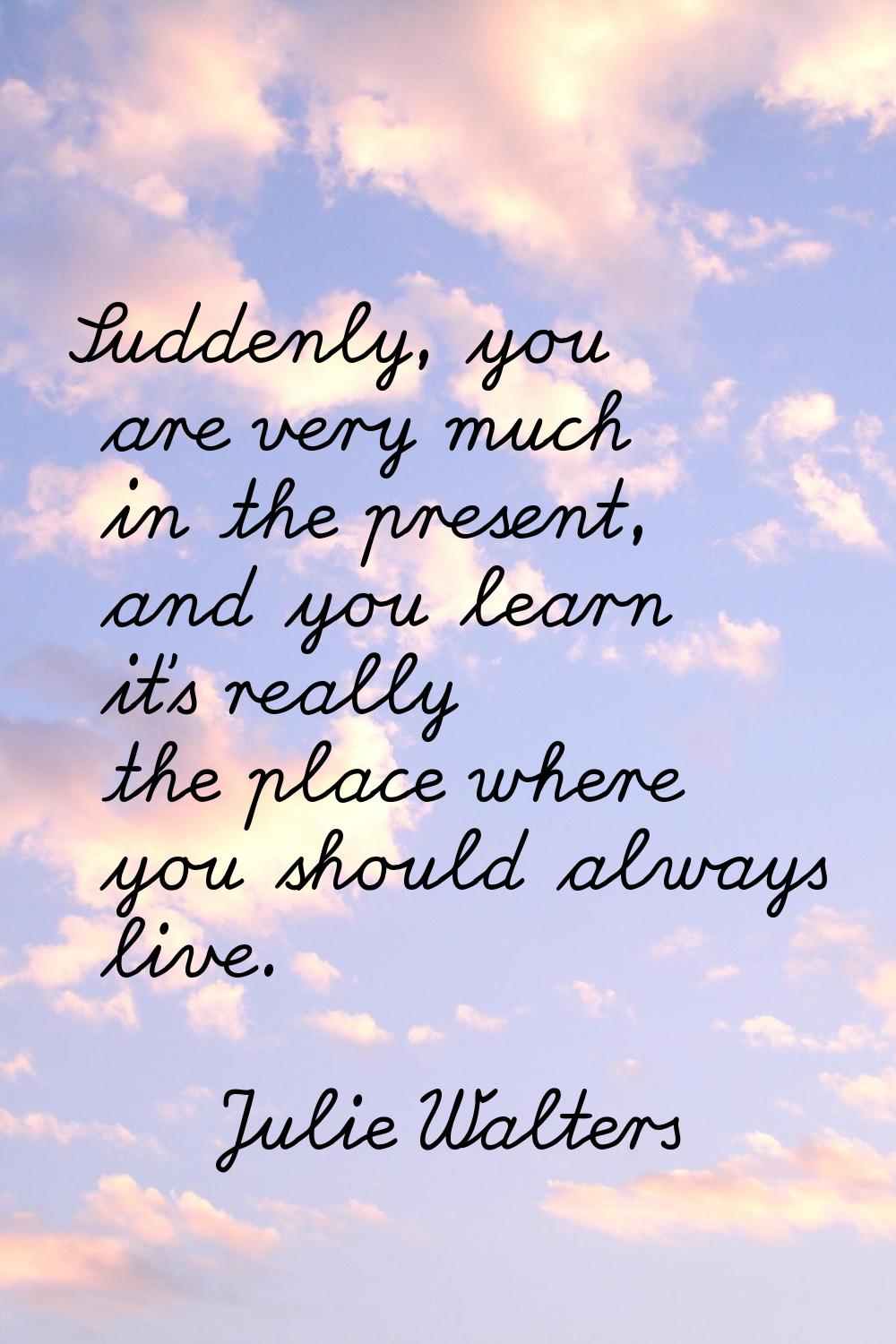 Suddenly, you are very much in the present, and you learn it's really the place where you should al