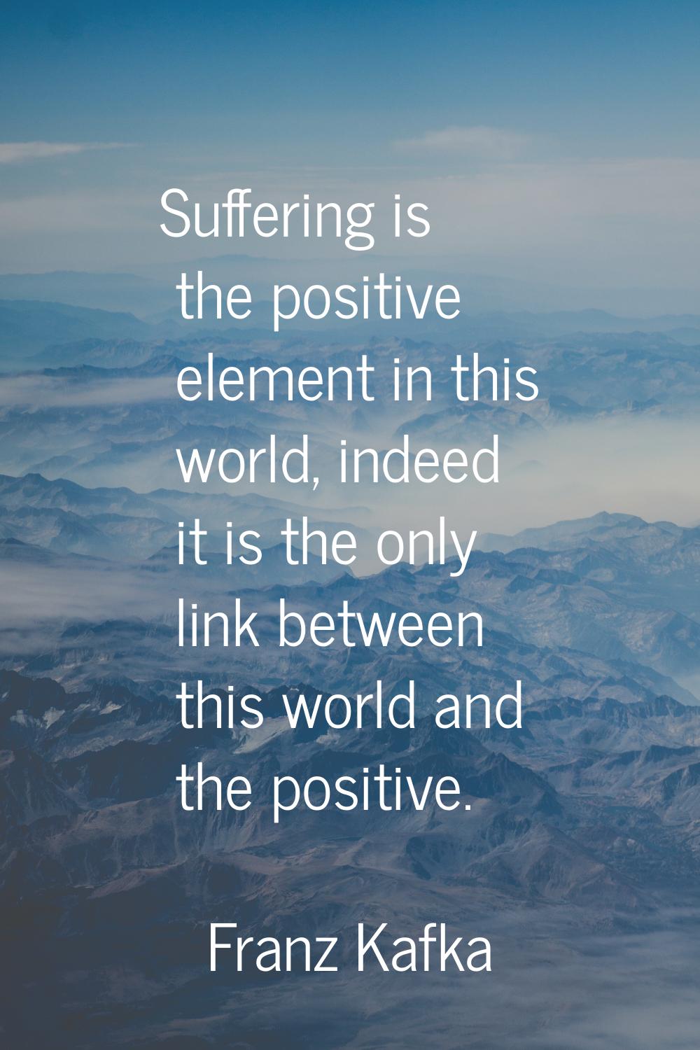 Suffering is the positive element in this world, indeed it is the only link between this world and 