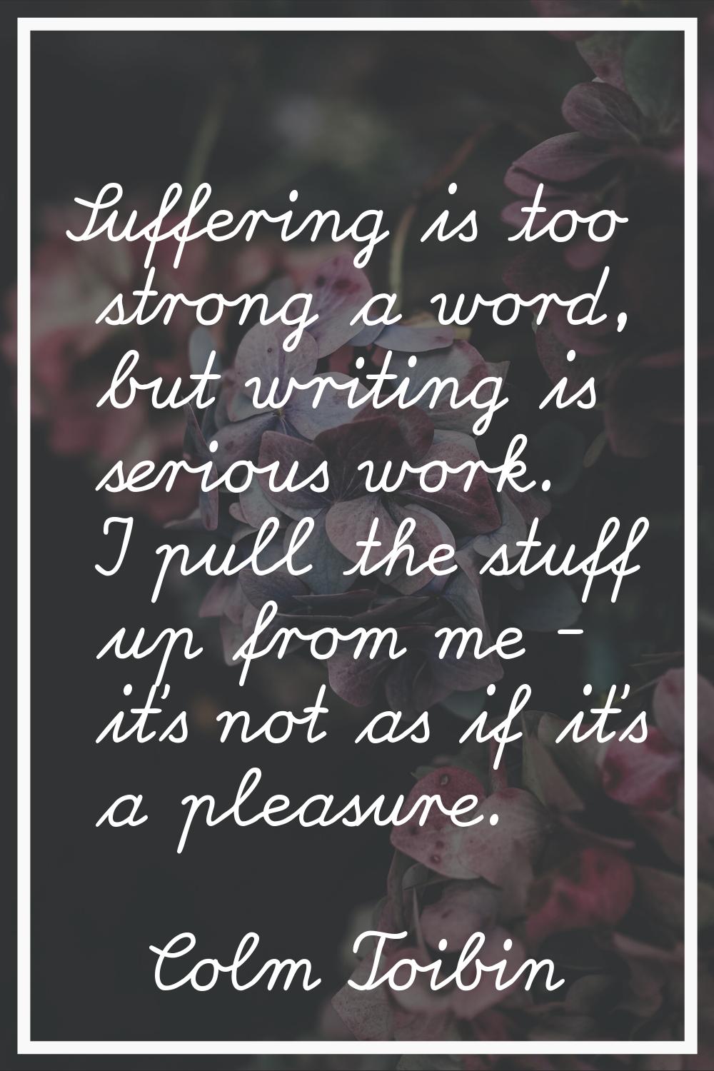 Suffering is too strong a word, but writing is serious work. I pull the stuff up from me - it's not