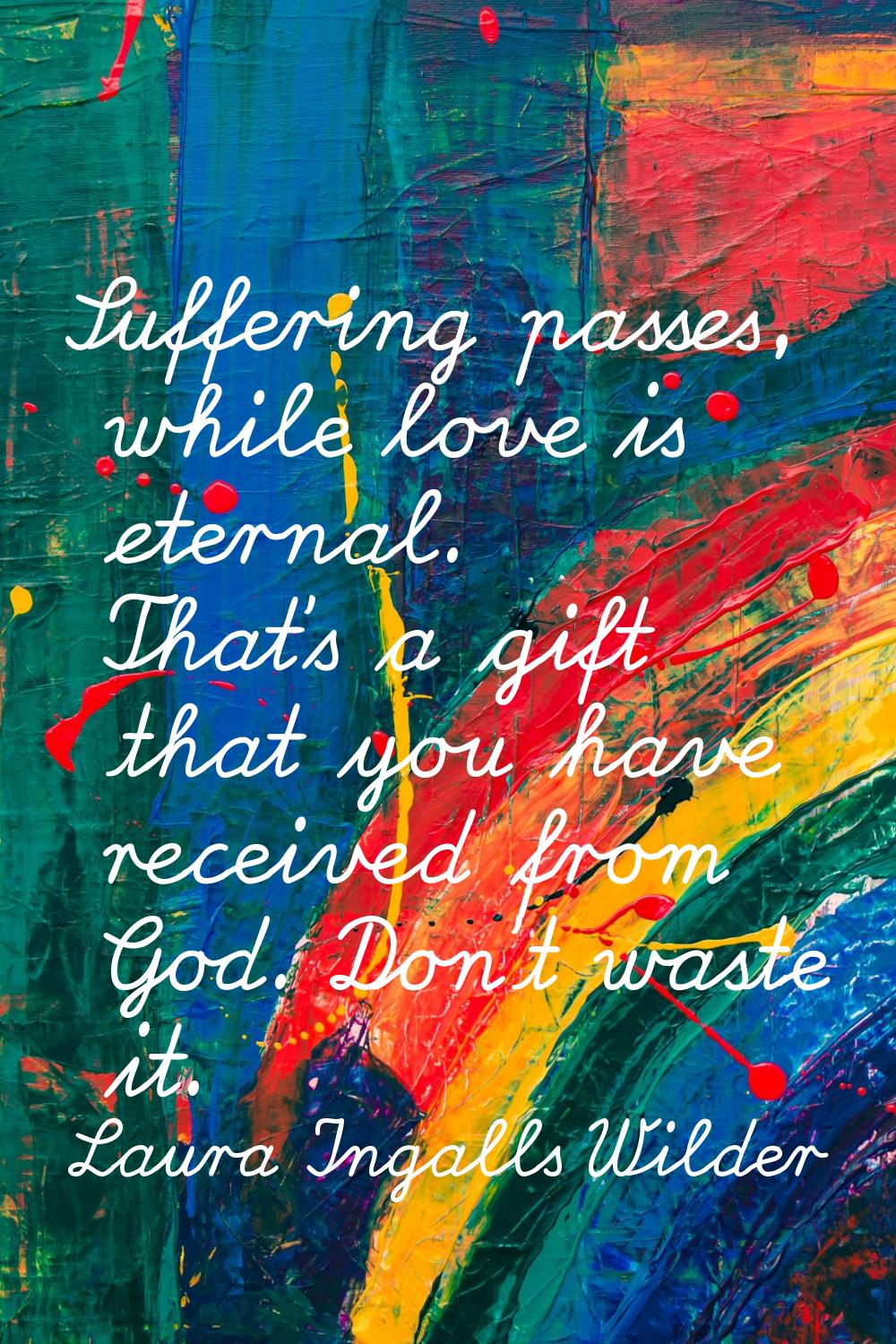 Suffering passes, while love is eternal. That's a gift that you have received from God. Don't waste