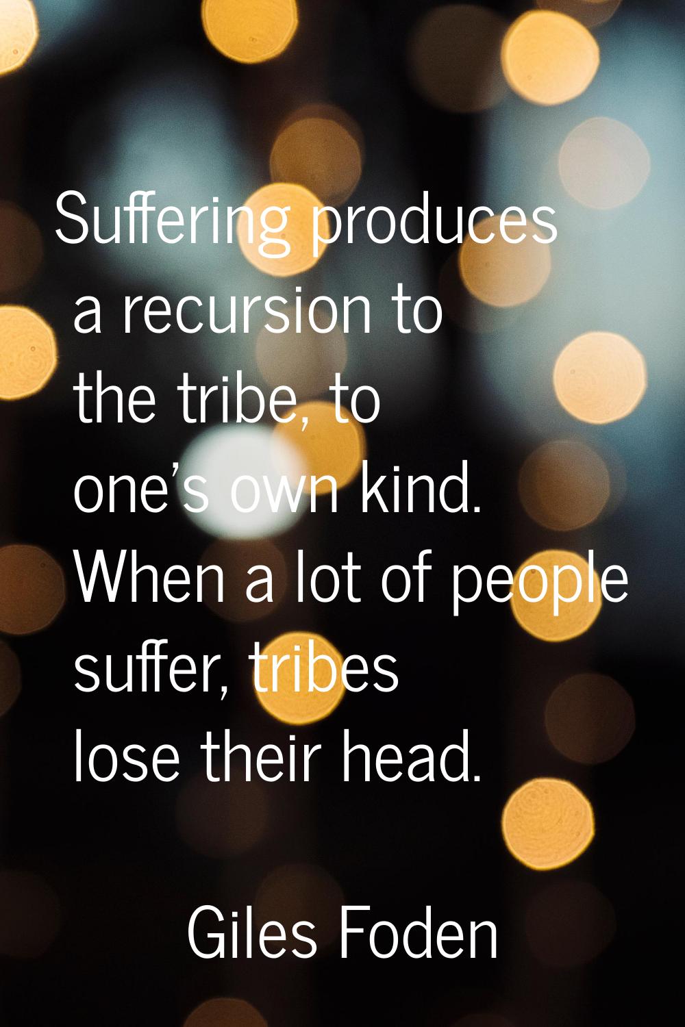 Suffering produces a recursion to the tribe, to one's own kind. When a lot of people suffer, tribes