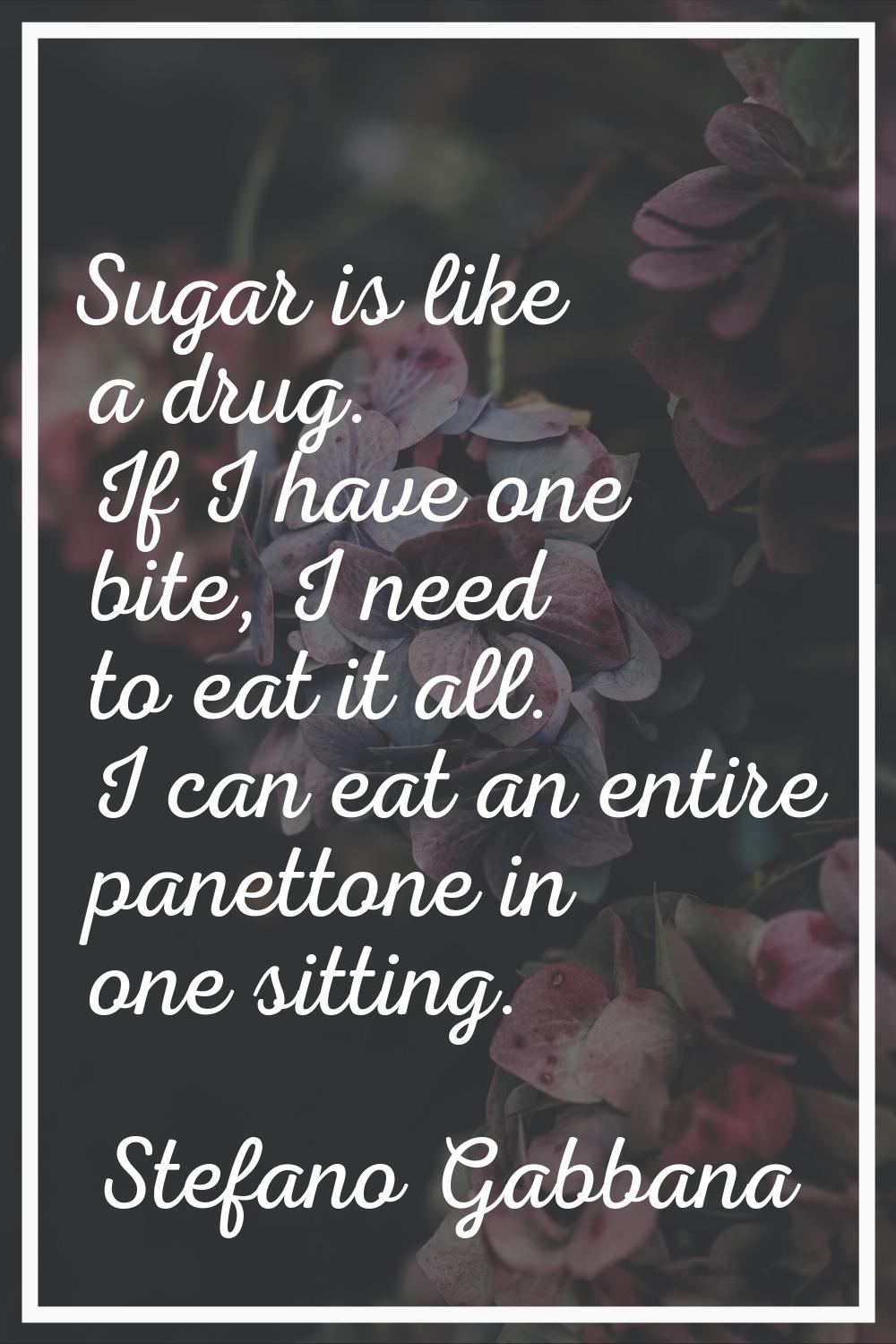 Sugar is like a drug. If I have one bite, I need to eat it all. I can eat an entire panettone in on