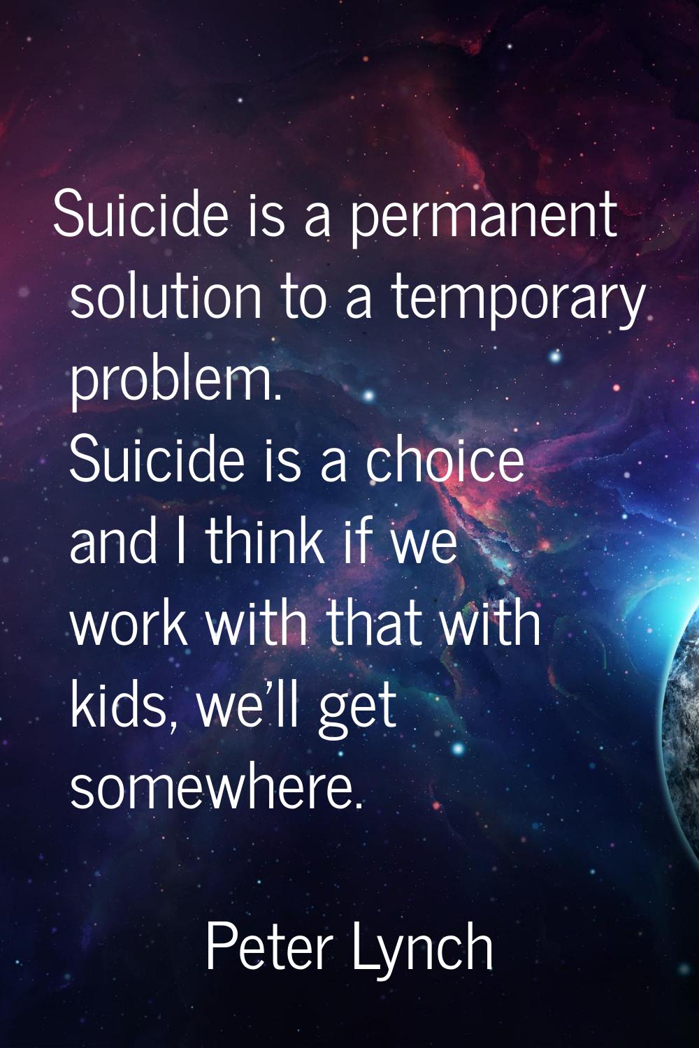 Suicide is a permanent solution to a temporary problem. Suicide is a choice and I think if we work 