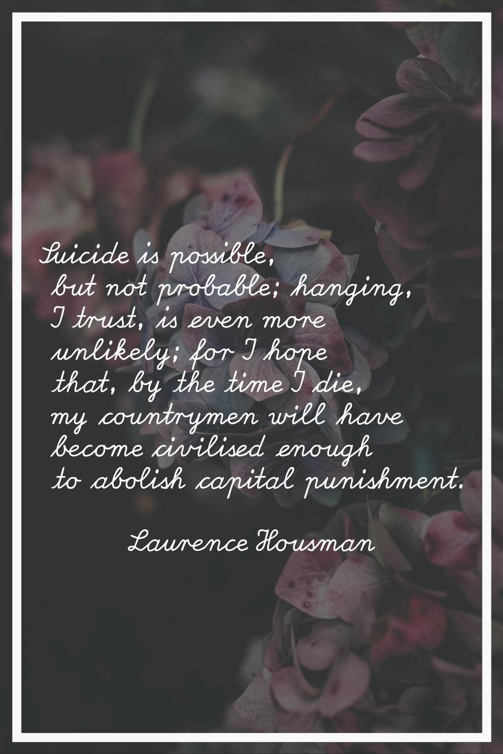 Suicide is possible, but not probable; hanging, I trust, is even more unlikely; for I hope that, by