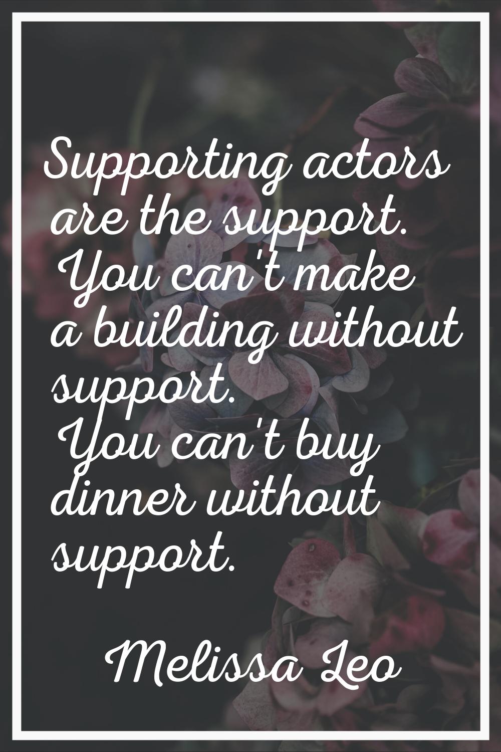 Supporting actors are the support. You can't make a building without support. You can't buy dinner 