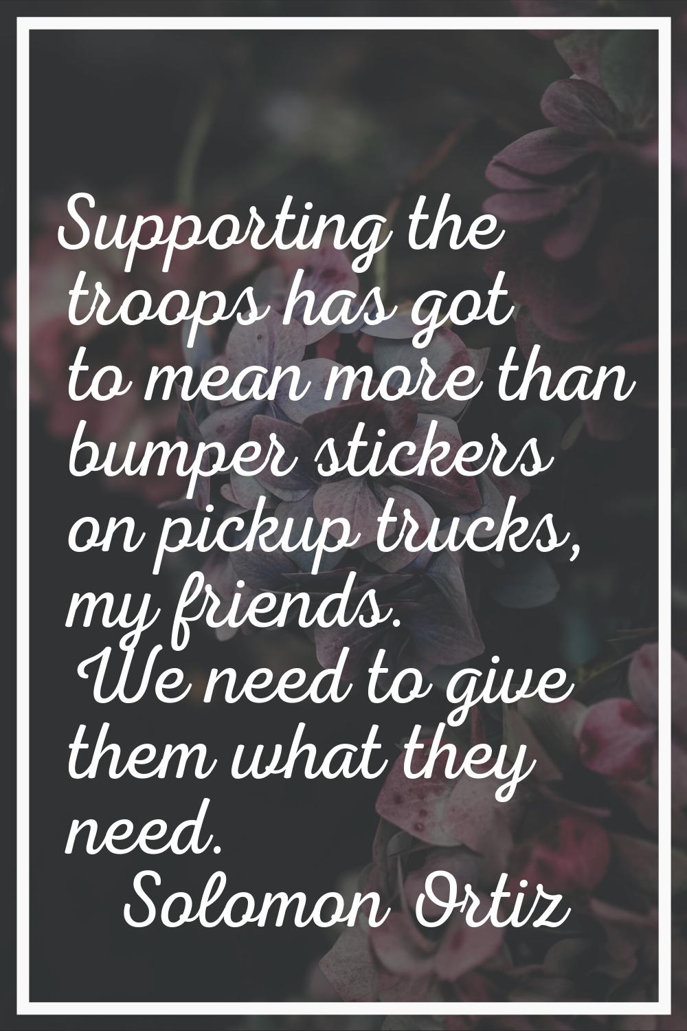 Supporting the troops has got to mean more than bumper stickers on pickup trucks, my friends. We ne
