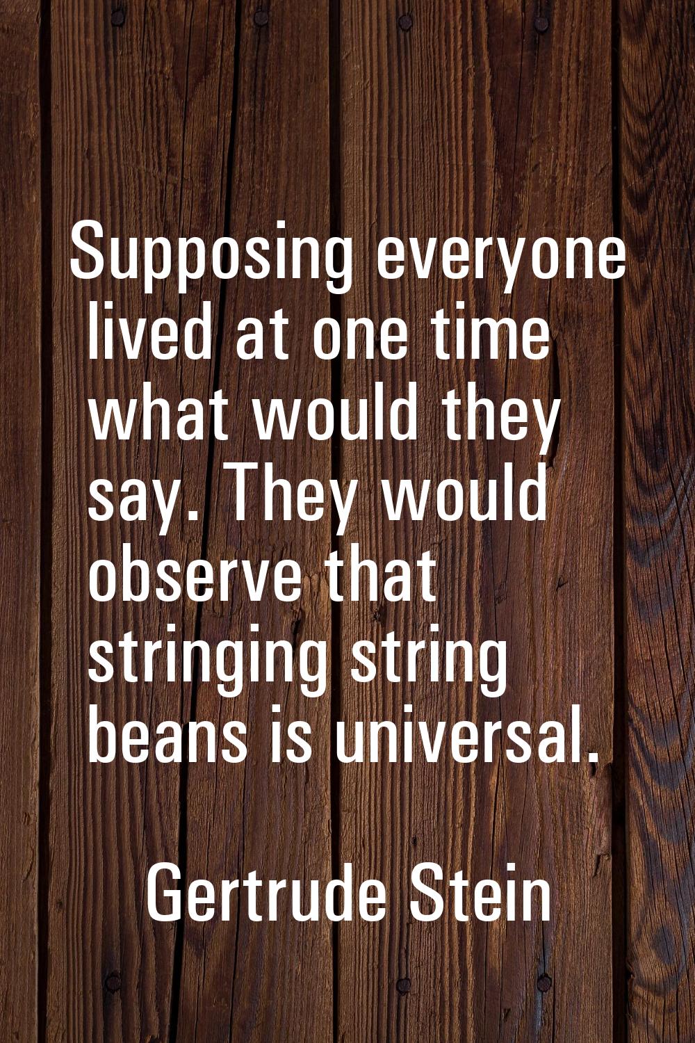 Supposing everyone lived at one time what would they say. They would observe that stringing string 