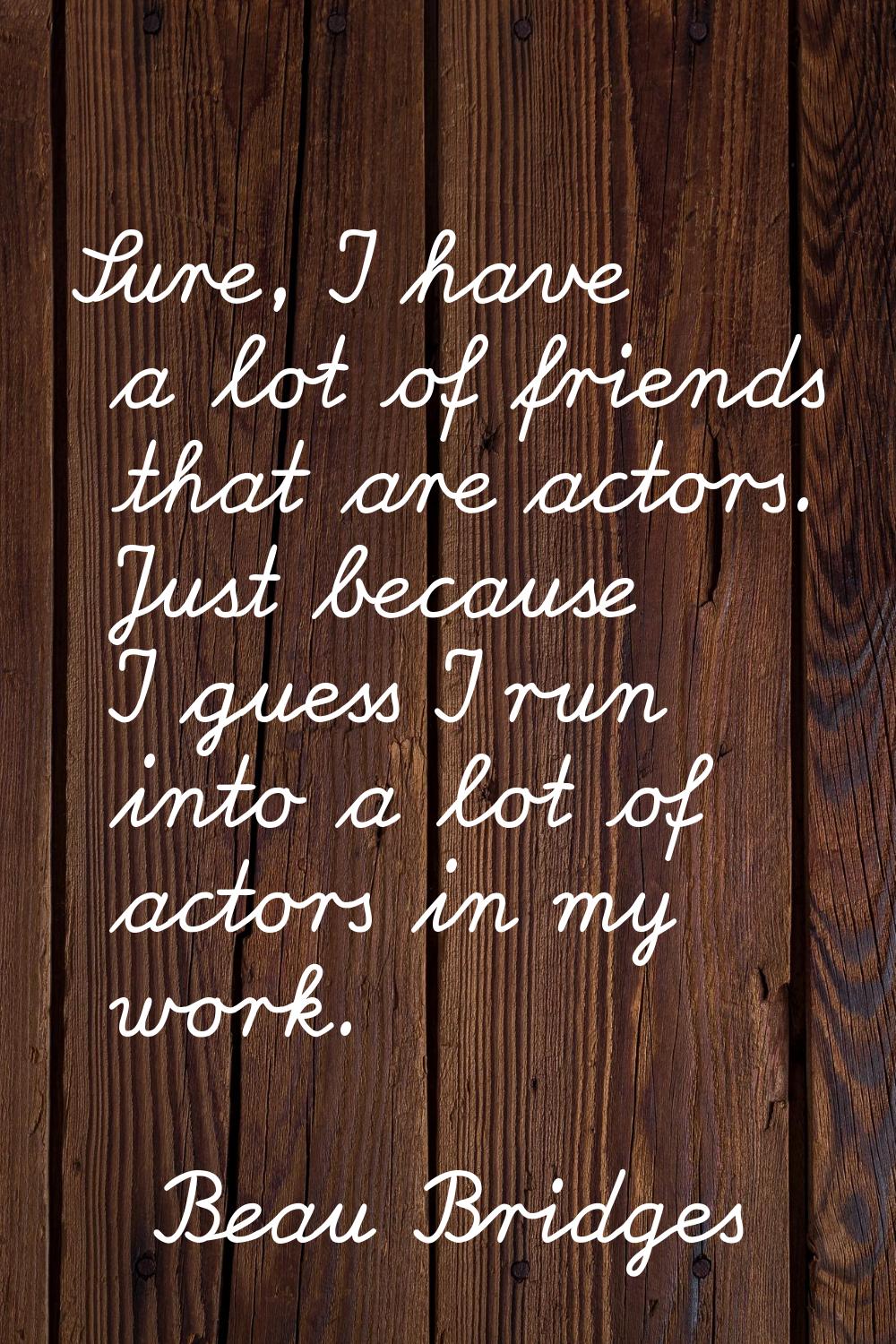 Sure, I have a lot of friends that are actors. Just because I guess I run into a lot of actors in m