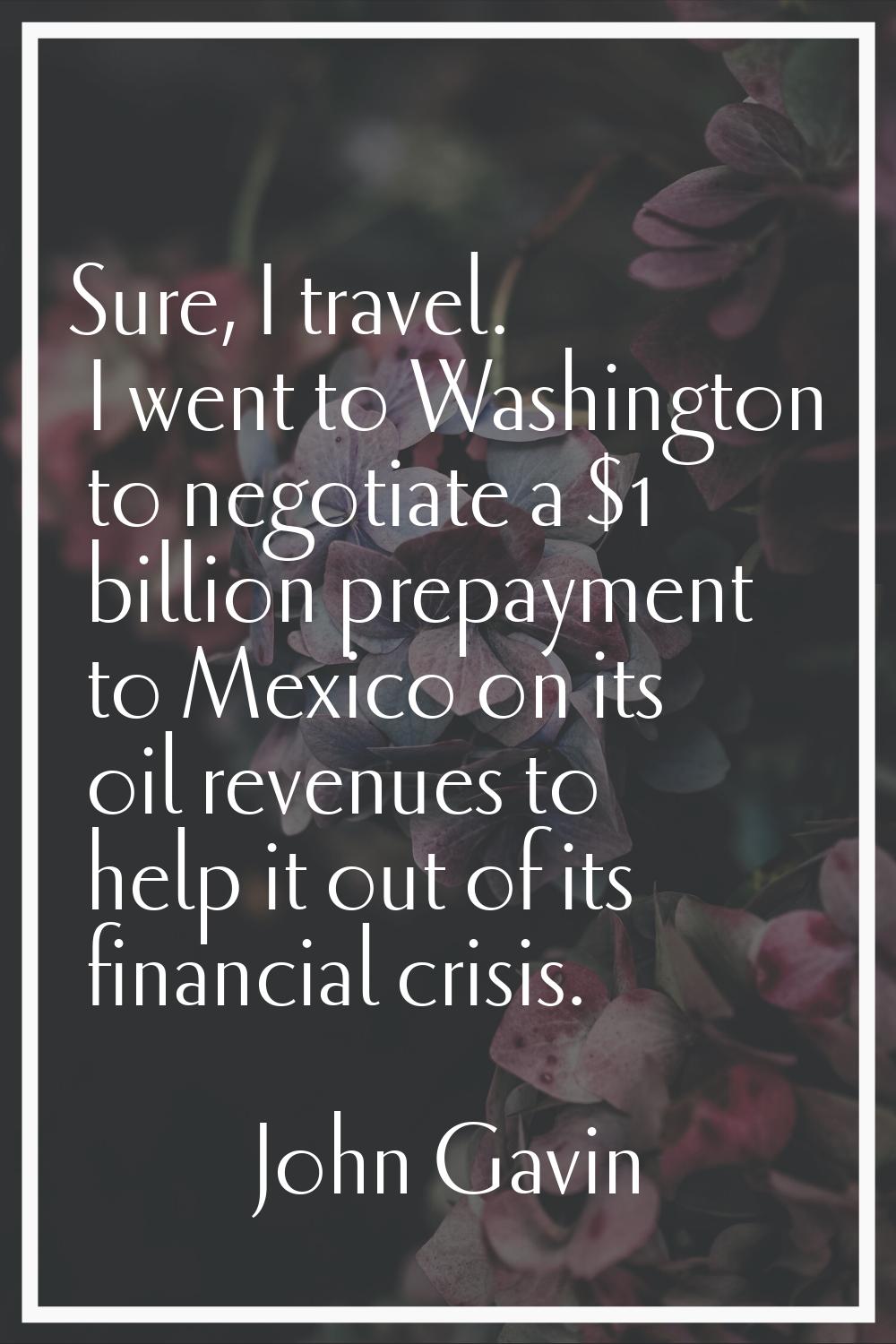 Sure, I travel. I went to Washington to negotiate a $1 billion prepayment to Mexico on its oil reve