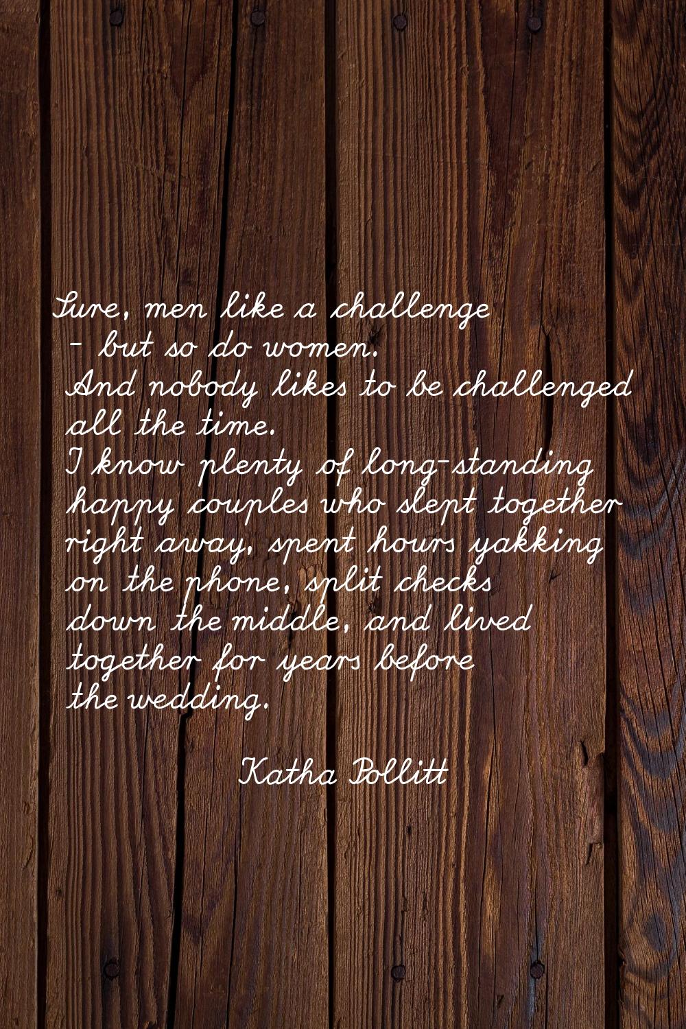 Sure, men like a challenge - but so do women. And nobody likes to be challenged all the time. I kno
