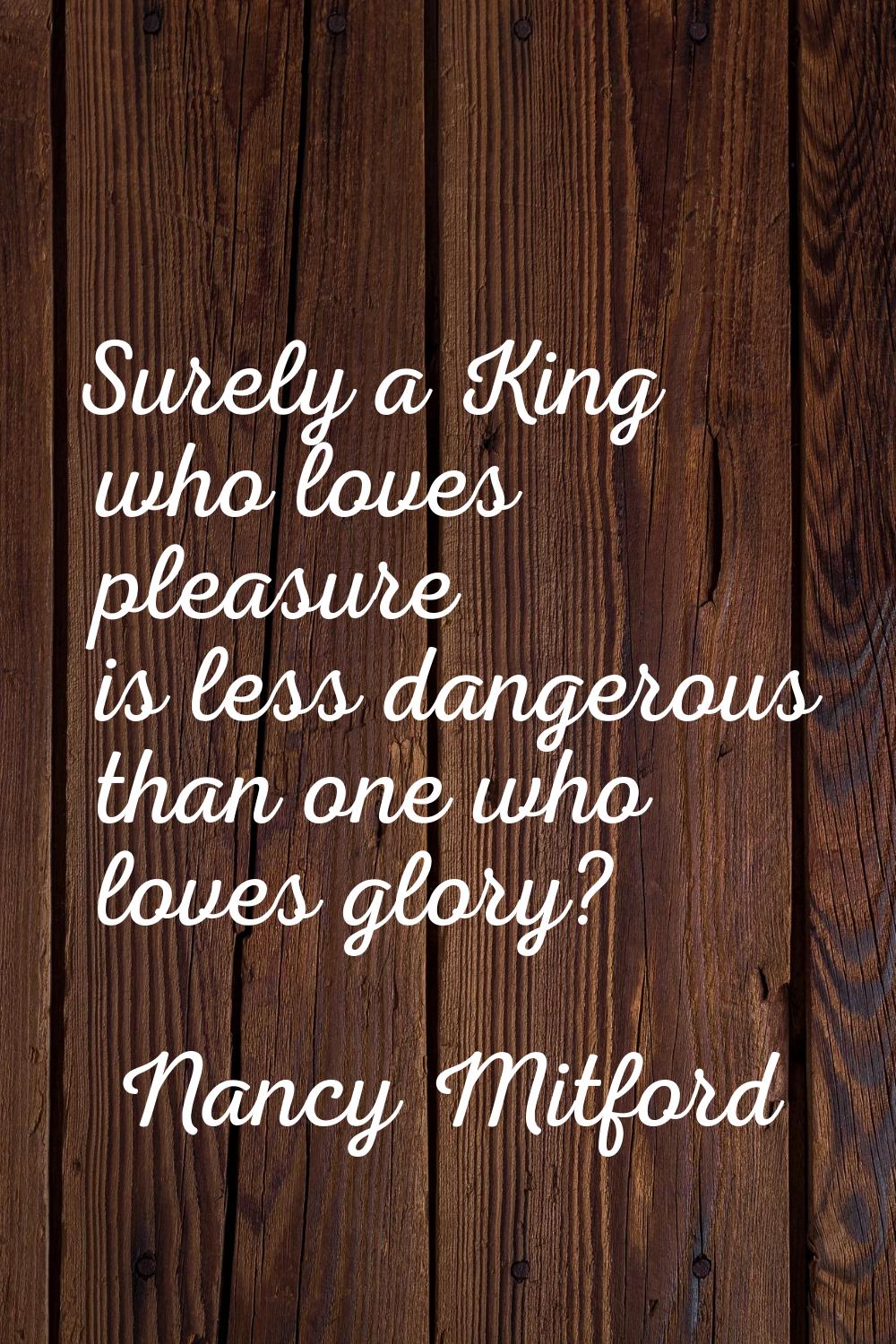 Surely a King who loves pleasure is less dangerous than one who loves glory?