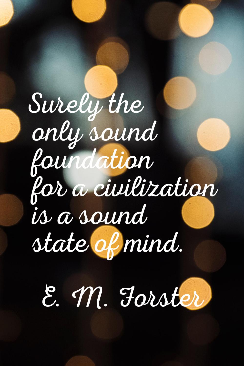 Surely the only sound foundation for a civilization is a sound state of mind.
