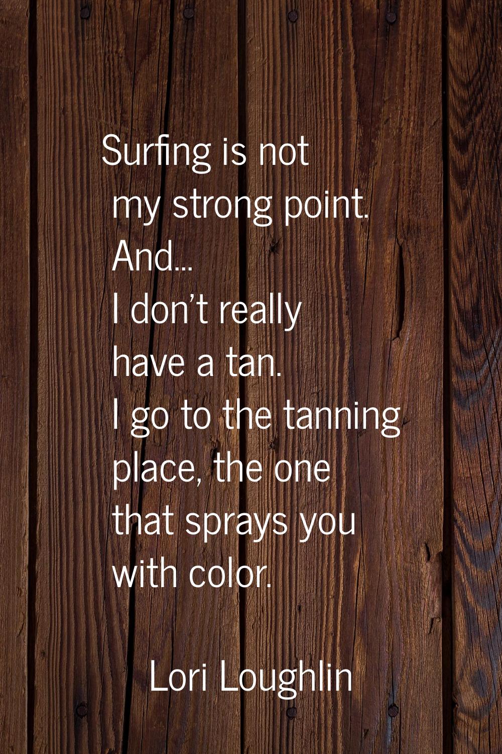 Surfing is not my strong point. And... I don't really have a tan. I go to the tanning place, the on