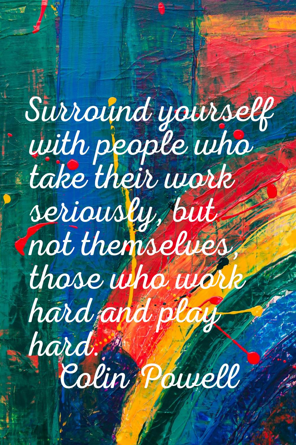 Surround yourself with people who take their work seriously, but not themselves, those who work har