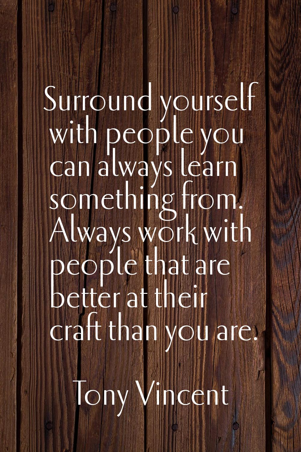 Surround yourself with people you can always learn something from. Always work with people that are