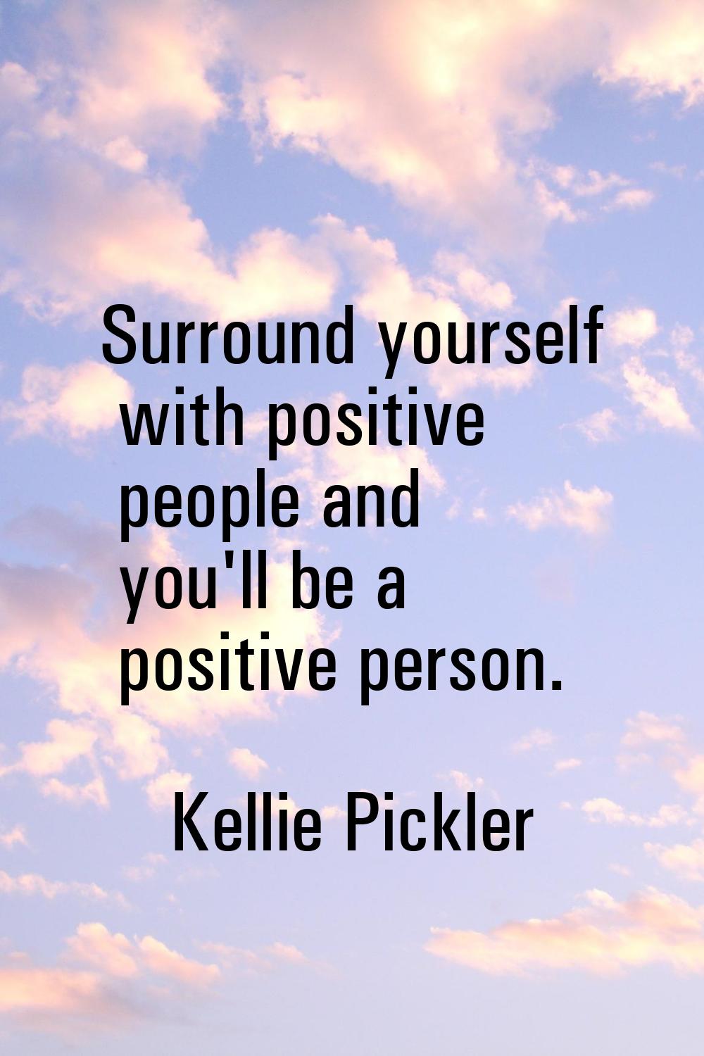 Surround yourself with positive people and you'll be a positive person.