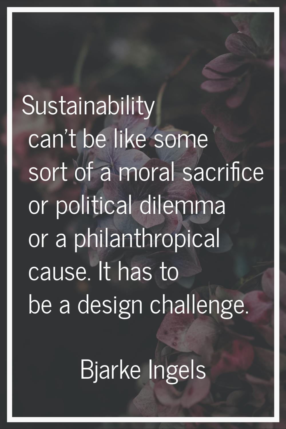 Sustainability can't be like some sort of a moral sacrifice or political dilemma or a philanthropic