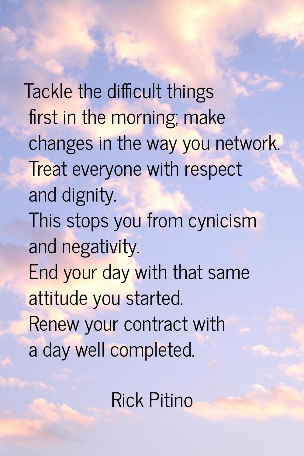 Tackle the difficult things first in the morning; make changes in the way you network. Treat everyo