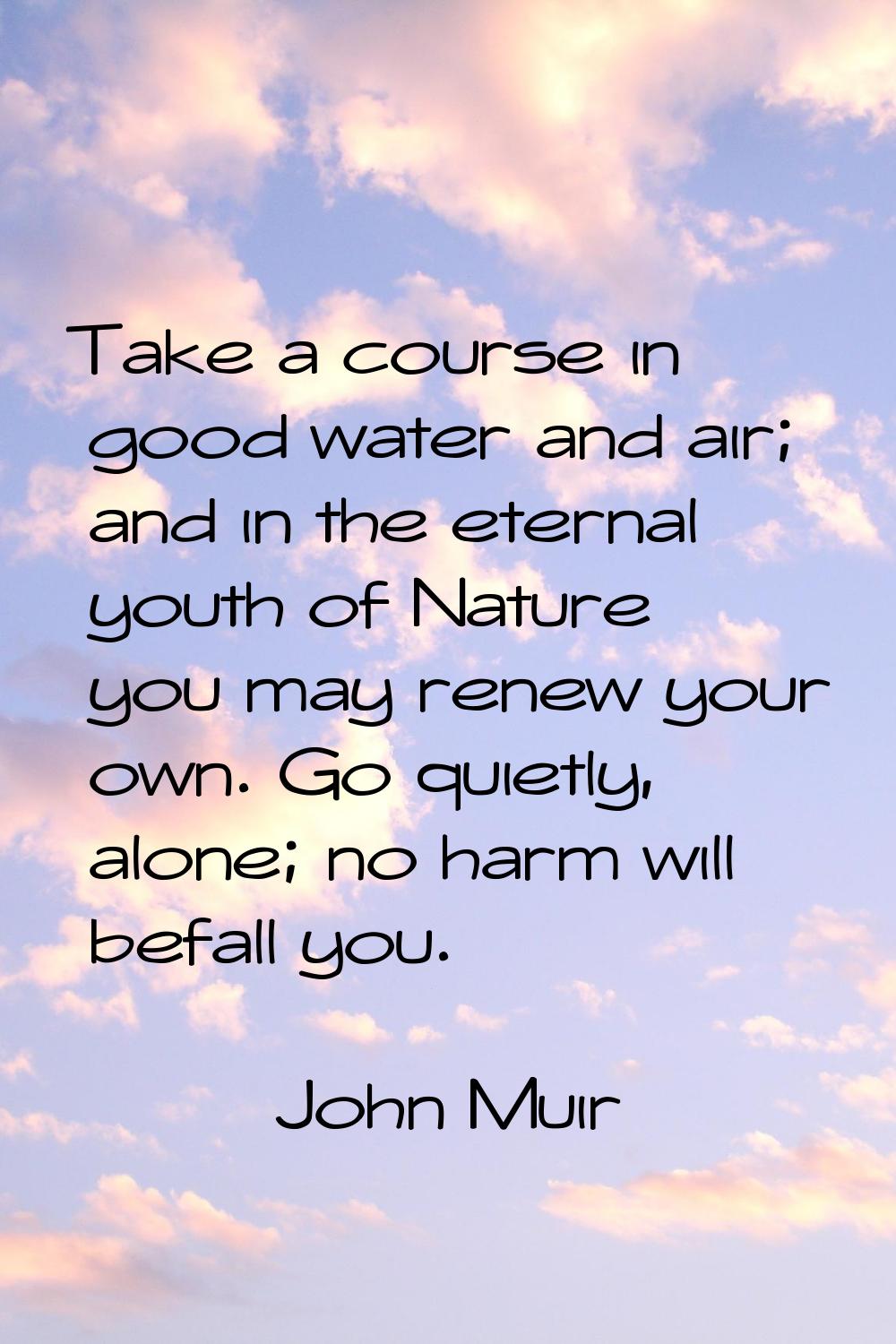 Take a course in good water and air; and in the eternal youth of Nature you may renew your own. Go 