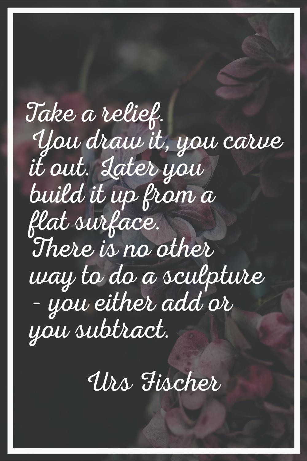 Take a relief. You draw it, you carve it out. Later you build it up from a flat surface. There is n