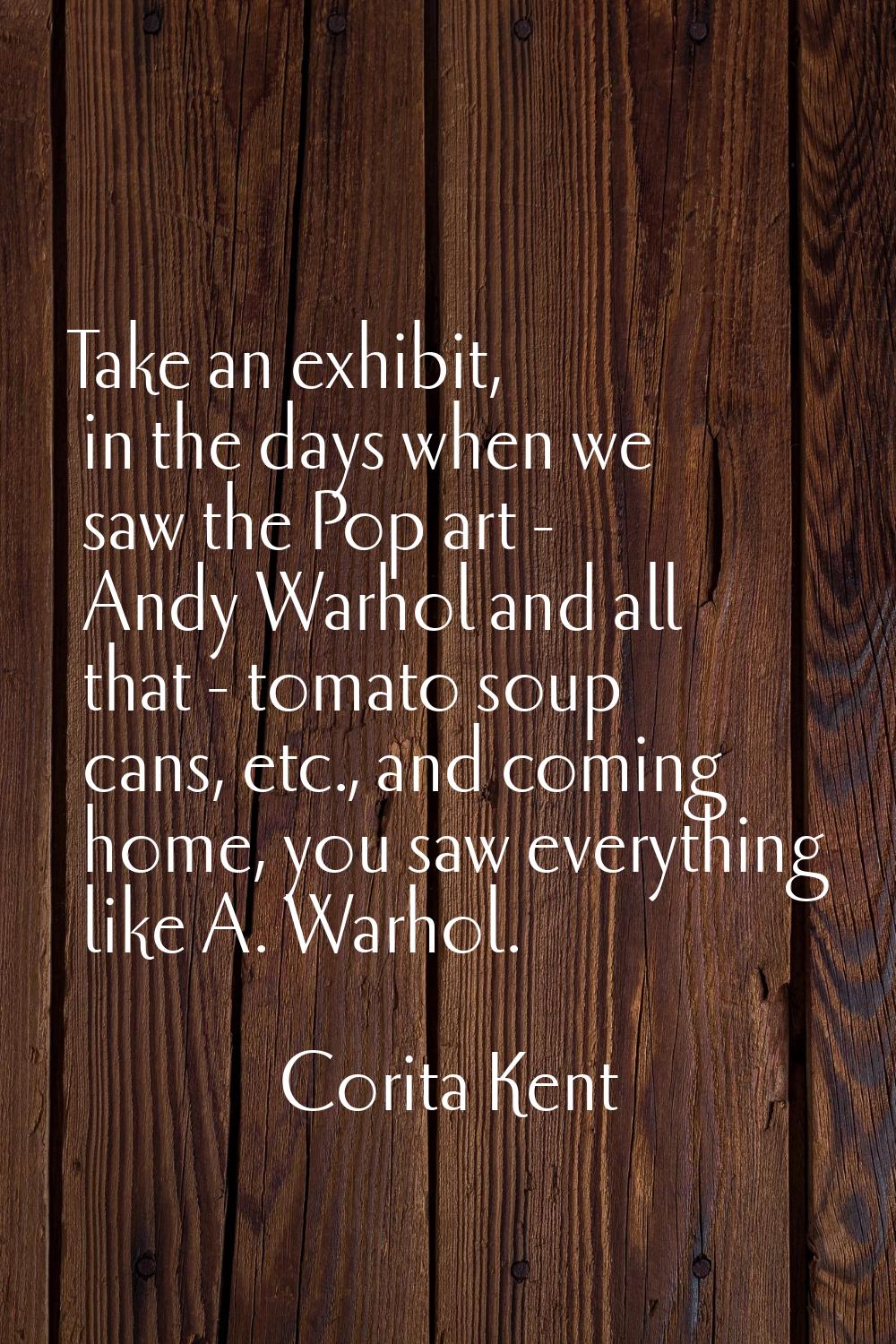 Take an exhibit, in the days when we saw the Pop art - Andy Warhol and all that - tomato soup cans,