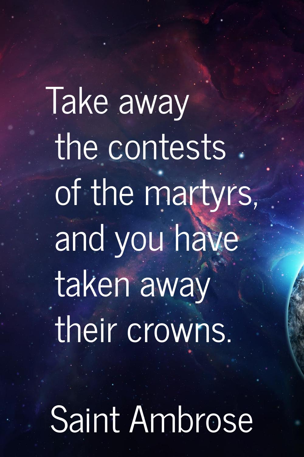 Take away the contests of the martyrs, and you have taken away their crowns.