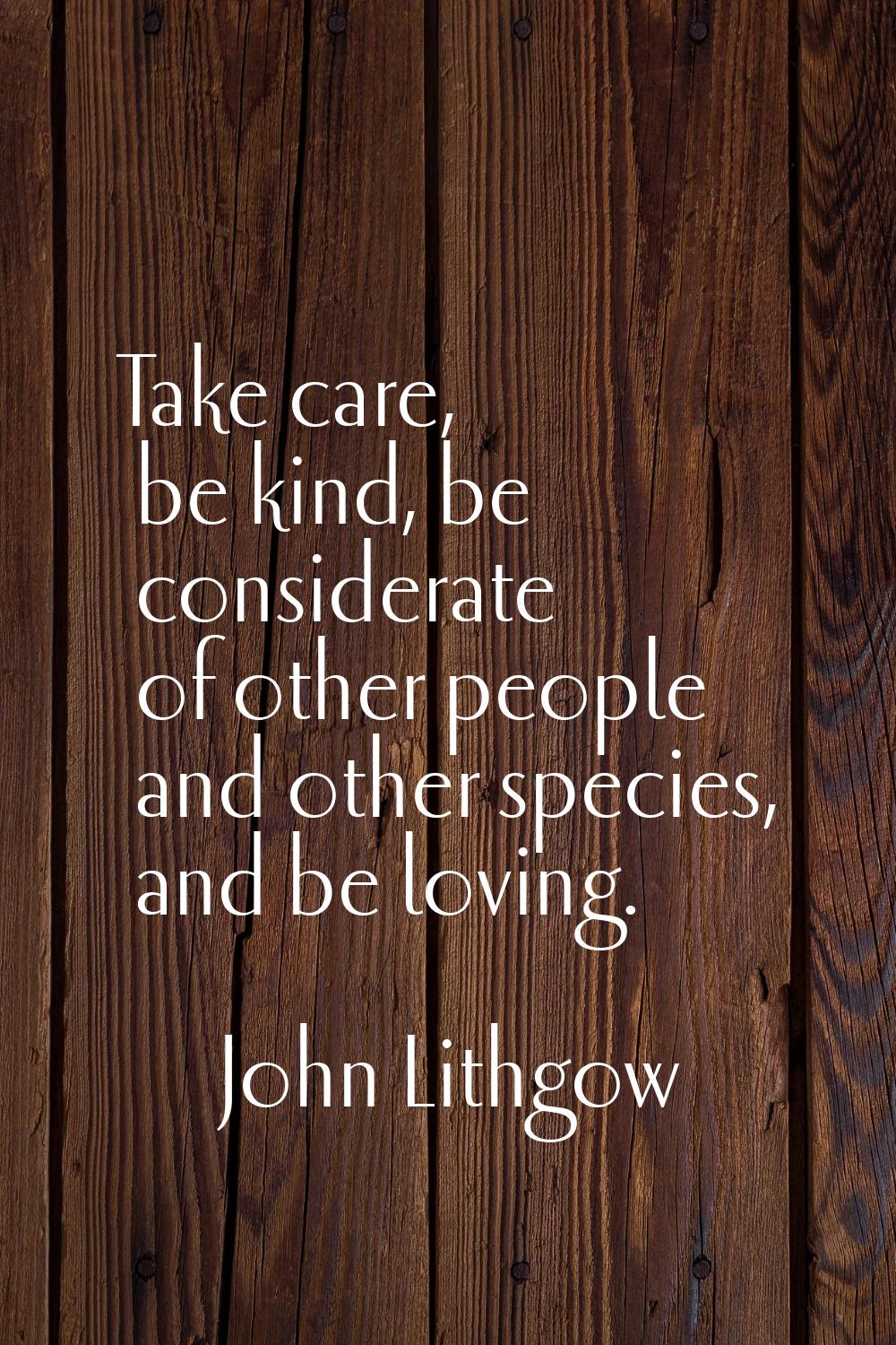 Take care, be kind, be considerate of other people and other species, and be loving.