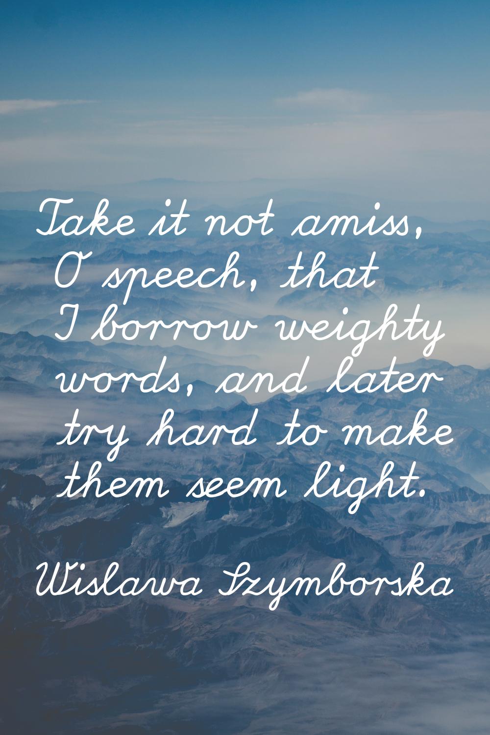 Take it not amiss, O speech, that I borrow weighty words, and later try hard to make them seem ligh