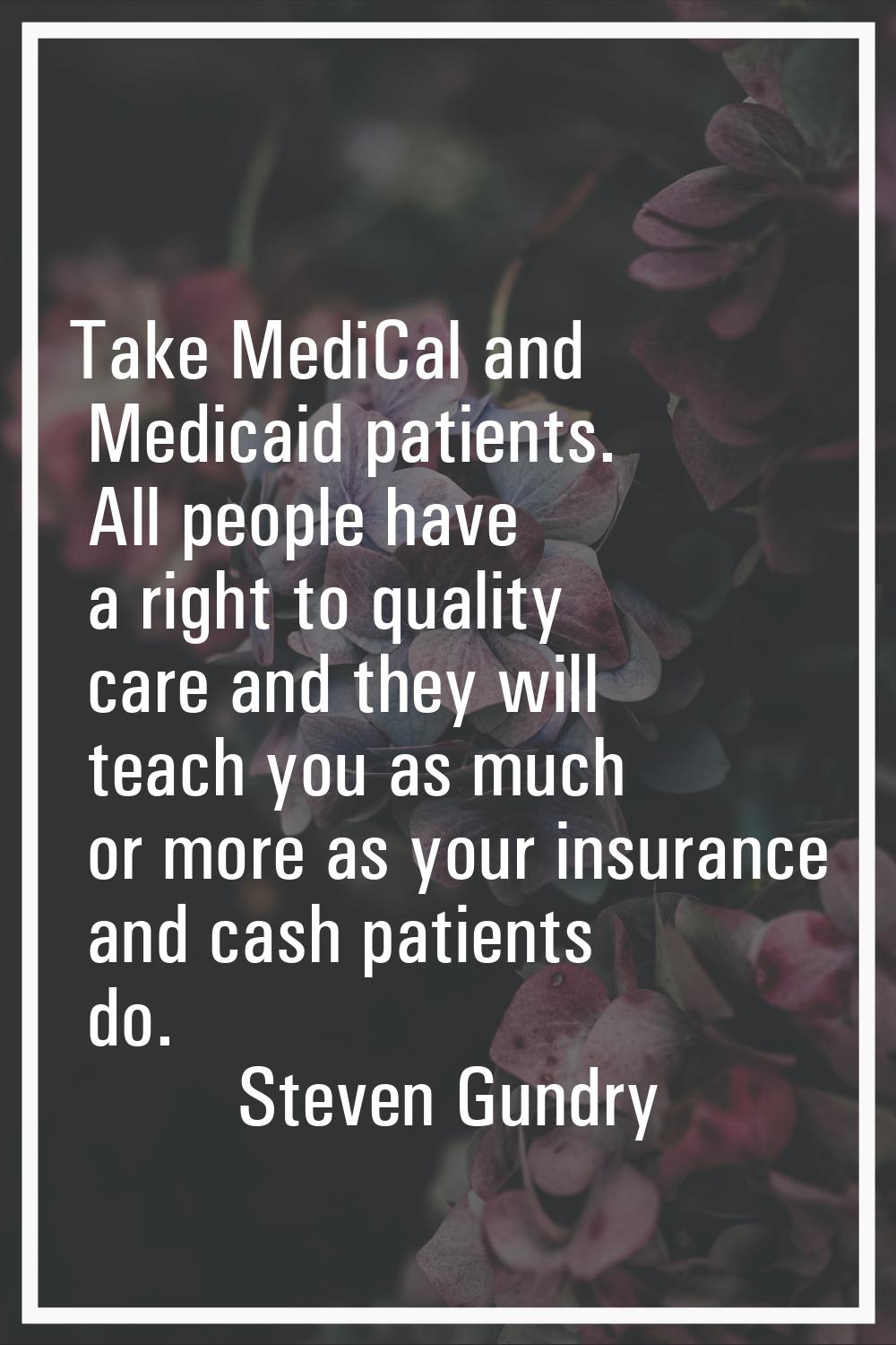 Take MediCal and Medicaid patients. All people have a right to quality care and they will teach you