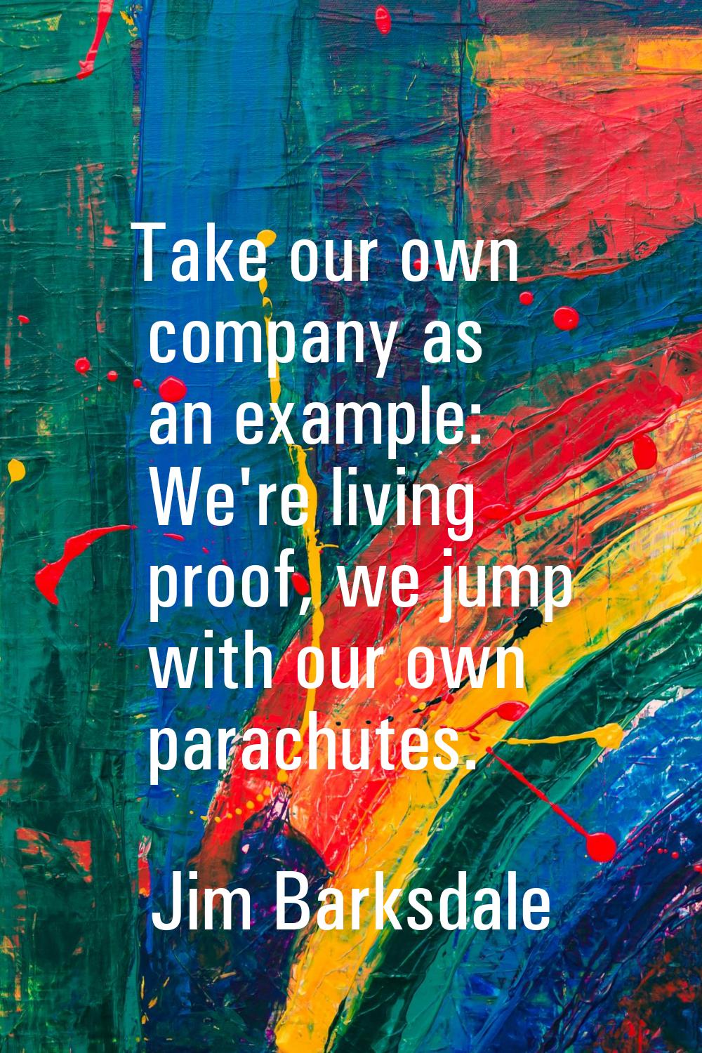 Take our own company as an example: We're living proof, we jump with our own parachutes.
