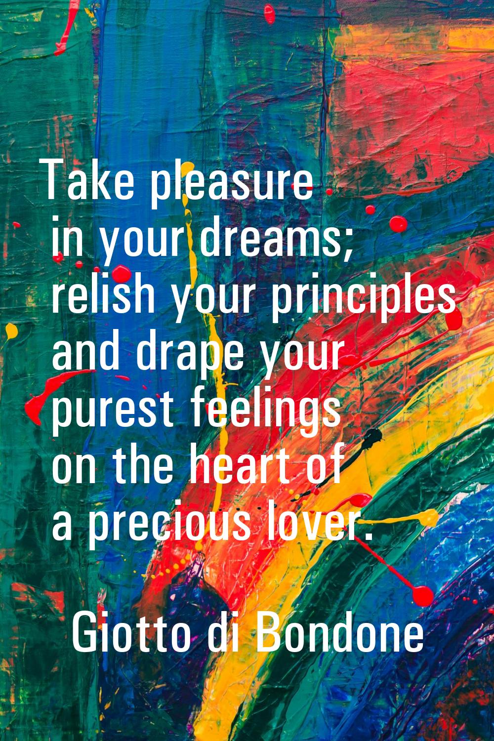 Take pleasure in your dreams; relish your principles and drape your purest feelings on the heart of